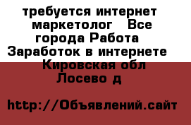 требуется интернет- маркетолог - Все города Работа » Заработок в интернете   . Кировская обл.,Лосево д.